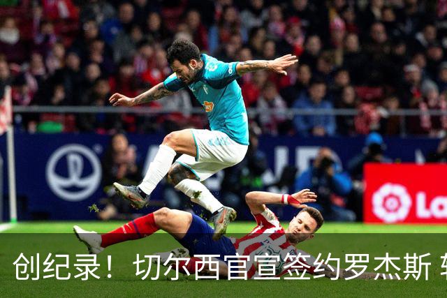创纪录！切尔西官宣签约罗杰斯 转会费1.17亿镑